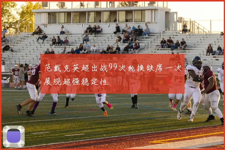 范戴克英超出战99次轮换缺席一次展现超强稳定性