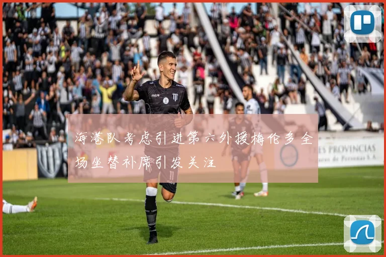 海港队考虑引进第六外援梅伦多全场坐替补席引发关注