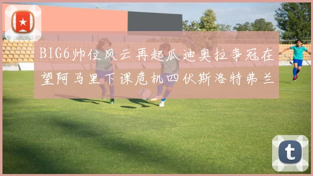 BIG6帅位风云再起瓜迪奥拉争冠在望阿马里下课危机四伏斯洛特弗兰克如坐针毡