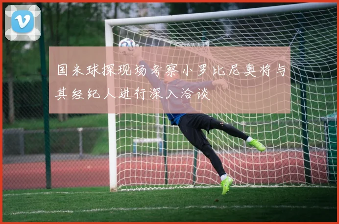 国米球探现场考察小罗比尼奥将与其经纪人进行深入洽谈