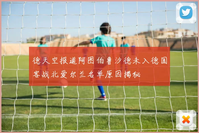 德天空报道阿图伯鲁沙德未入德国客战北爱尔兰名单原因揭秘