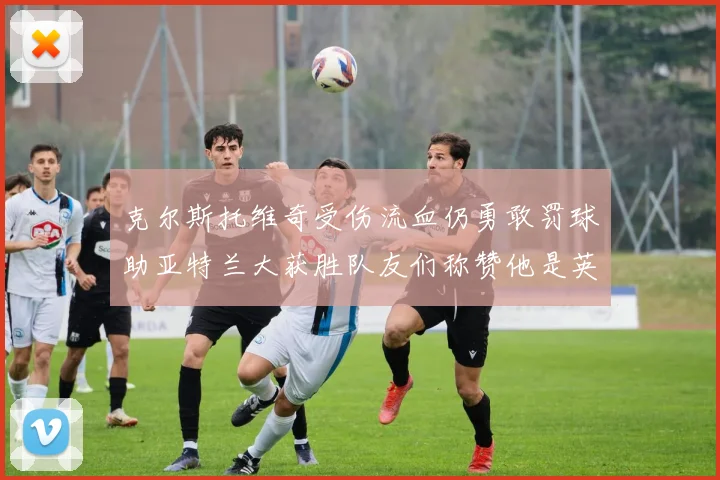 克尔斯托维奇受伤流血仍勇敢罚球助亚特兰大获胜队友们称赞他是英雄