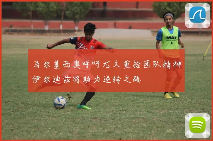 马尔基西奥呼吁尤文重拾团队精神伊尔迪兹将助力逆转之路