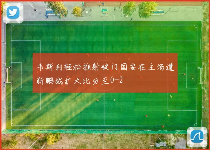 韦斯利轻松推射破门国安在主场遭新鹏城扩大比分至0-2