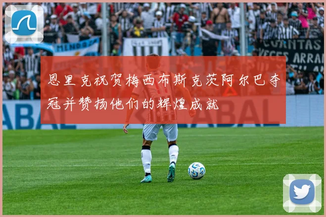 恩里克祝贺梅西布斯克茨阿尔巴夺冠并赞扬他们的辉煌成就