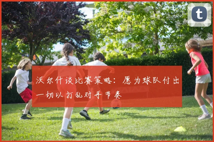 沃尔什谈比赛策略：愿为球队付出一切以打乱对手节奏