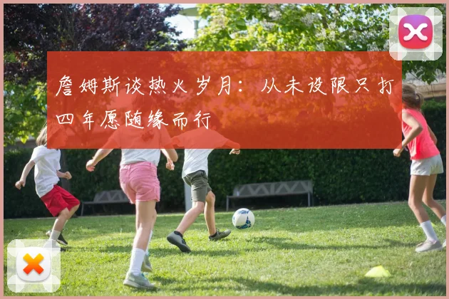 詹姆斯谈热火岁月：从未设限只打四年愿随缘而行