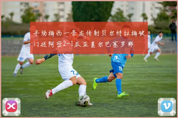 半场梅西一条龙传射贝尔特拉梅破门迈阿密2-1瓜亚基尔巴塞罗那