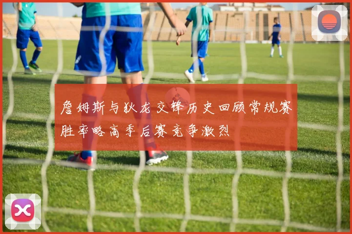 詹姆斯与狄龙交锋历史回顾常规赛胜率略高季后赛竞争激烈
