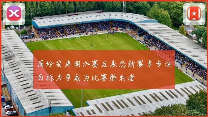 周玲安库明加赛后表态新赛季专注目标力争成为比赛胜利者