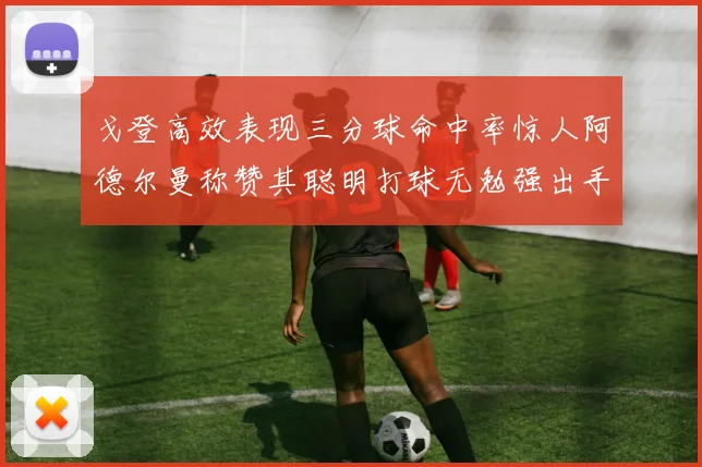 戈登高效表现三分球命中率惊人阿德尔曼称赞其聪明打球无勉强出手