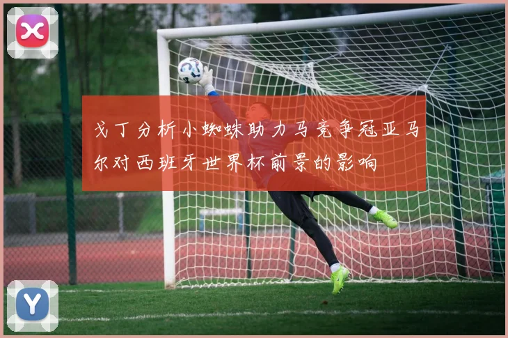 戈丁分析小蜘蛛助力马竞争冠亚马尔对西班牙世界杯前景的影响