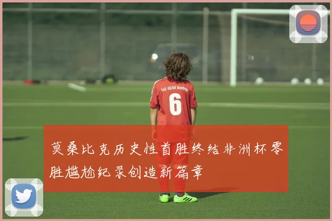 莫桑比克历史性首胜终结非洲杯零胜尴尬纪录创造新篇章