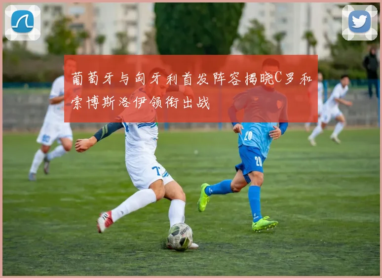 葡萄牙与匈牙利首发阵容揭晓C罗和索博斯洛伊领衔出战