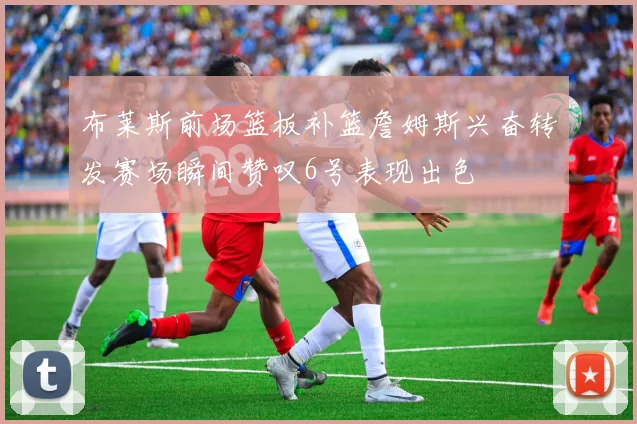 布莱斯前场篮板补篮詹姆斯兴奋转发赛场瞬间赞叹6号表现出色