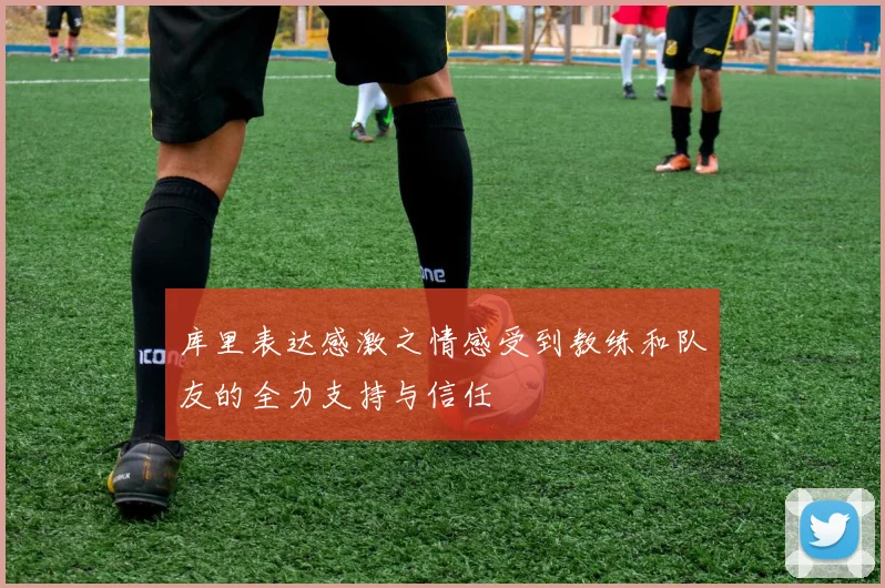 库里表达感激之情感受到教练和队友的全力支持与信任