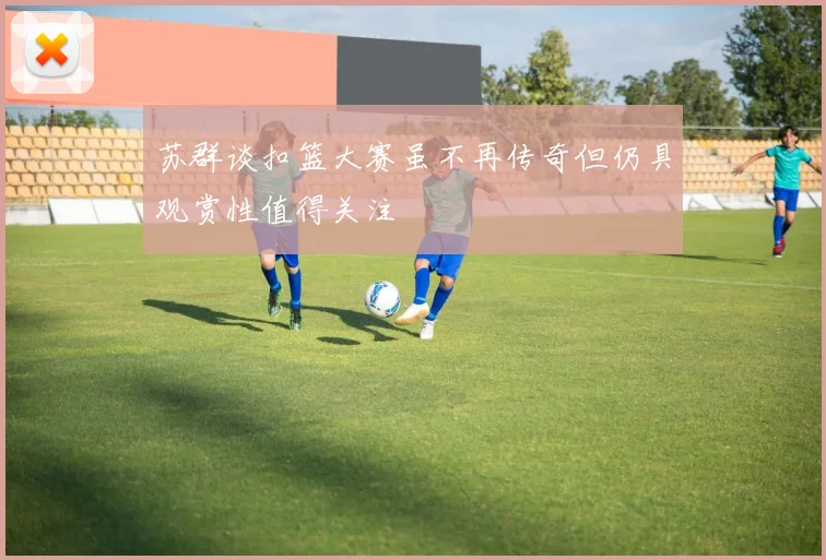 苏群谈扣篮大赛虽不再传奇但仍具观赏性值得关注