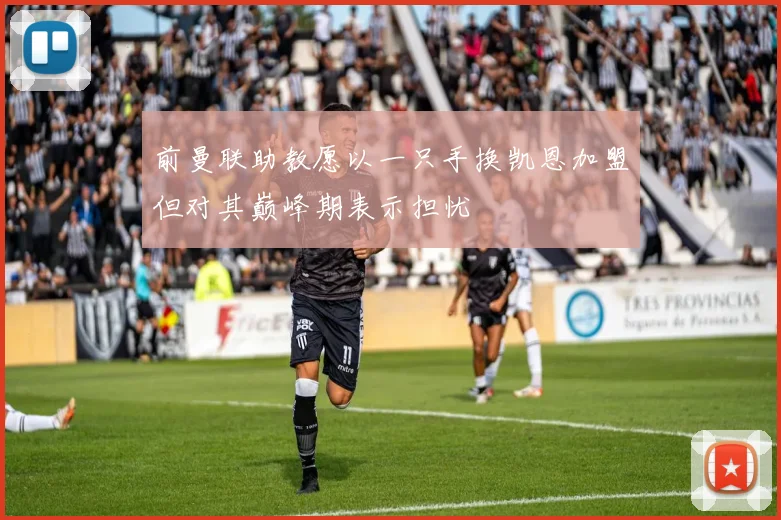 前曼联助教愿以一只手换凯恩加盟但对其巅峰期表示担忧