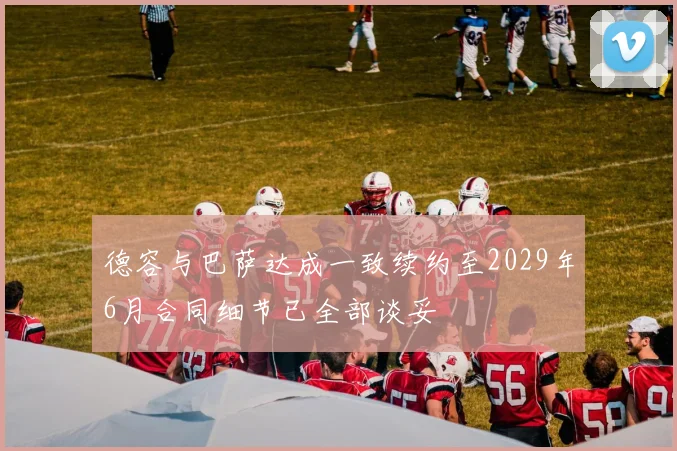 德容与巴萨达成一致续约至2029年6月合同细节已全部谈妥