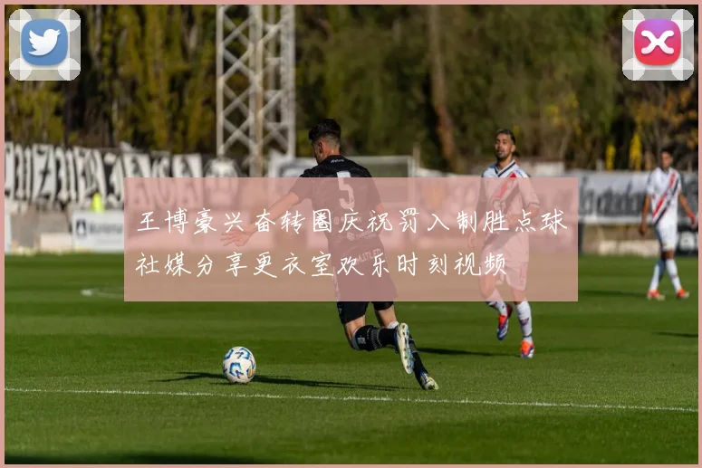 王博豪兴奋转圈庆祝罚入制胜点球社媒分享更衣室欢乐时刻视频