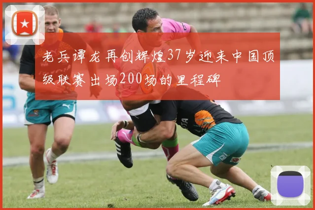 老兵谭龙再创辉煌37岁迎来中国顶级联赛出场200场的里程碑