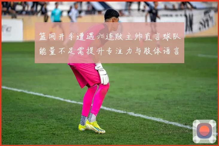 篮网开季遭遇六连败主帅直言球队能量不足需提升专注力与肢体语言